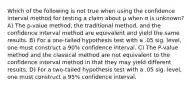 Which of the following is not true when using the confidence interval method for testing a claim about μ when σ is unknown? A) The p-value method, the traditional method, and the confidence interval method are equivalent and yield the same results. B) For a one-tailed hypothesis test with a .05 sig. level, one must construct a 90% confidence interval. C) The P-value method and the classical method are not equivalent to the confidence interval method in that they may yield different results. D) For a two-tailed hypothesis test with a .05 sig. level, one must construct a 95% confidence interval.