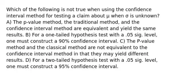 Which of the following is not true when using the confidence interval method for testing a claim about μ when σ is unknown? A) The p-value method, the traditional method, and the confidence interval method are equivalent and yield the same results. B) For a one-tailed hypothesis test with a .05 sig. level, one must construct a 90% confidence interval. C) The P-value method and the classical method are not equivalent to the confidence interval method in that they may yield different results. D) For a two-tailed hypothesis test with a .05 sig. level, one must construct a 95% confidence interval.