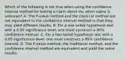 Which of the following is not true when using the confidence interval method for testing a claim about mu when sigma is​ unknown? A. The​ P-value method and the classical method are not equivalent to the confidence interval method in that they may yield different results. B. For a​ one-tailed hypothesis test with a 0.05 significance​ level, one must construct a​ 90% confidence interval. C. For a​ two-tailed hypothesis test with a 0.05 significance​ level, one must construct a​ 95% confidence interval. D. The​ P-value method, the traditional​ method, and the confidence interval method are equivalent and yield the same results.