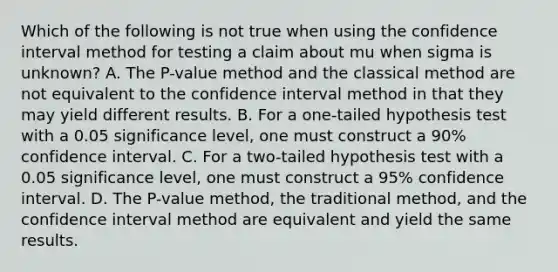 Which of the following is not true when using the confidence interval method for testing a claim about mu when sigma is​ unknown? A. The​ P-value method and the classical method are not equivalent to the confidence interval method in that they may yield different results. B. For a​ one-tailed hypothesis test with a 0.05 significance​ level, one must construct a​ 90% confidence interval. C. For a​ two-tailed hypothesis test with a 0.05 significance​ level, one must construct a​ 95% confidence interval. D. The​ P-value method, the traditional​ method, and the confidence interval method are equivalent and yield the same results.