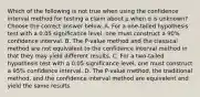 Which of the following is not true when using the confidence interval method for testing a claim about μ when σ is​ unknown? Choose the correct answer below. A. For a​ one-tailed hypothesis test with a 0.05 significance​ level, one must construct a​ 90% confidence interval. B. The​ P-value method and the classical method are not equivalent to the confidence interval method in that they may yield different results. C. For a​ two-tailed hypothesis test with a 0.05 significance​ level, one must construct a​ 95% confidence interval. D. The​ P-value method, the traditional​ method, and the confidence interval method are equivalent and yield the same results.