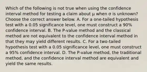 Which of the following is not true when using the confidence interval method for testing a claim about μ when σ is​ unknown? Choose the correct answer below. A. For a​ one-tailed hypothesis test with a 0.05 significance​ level, one must construct a​ 90% confidence interval. B. The​ P-value method and the classical method are not equivalent to the confidence interval method in that they may yield different results. C. For a​ two-tailed hypothesis test with a 0.05 significance​ level, one must construct a​ 95% confidence interval. D. The​ P-value method, the traditional​ method, and the confidence interval method are equivalent and yield the same results.