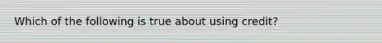 Which of the following is true about using credit?