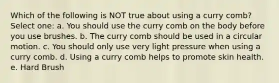 Which of the following is NOT true about using a curry comb? Select one: a. You should use the curry comb on the body before you use brushes. b. The curry comb should be used in a circular motion. c. You should only use very light pressure when using a curry comb. d. Using a curry comb helps to promote skin health. e. Hard Brush