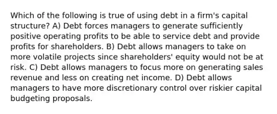 Which of the following is true of using debt in a firm's capital structure? A) Debt forces managers to generate sufficiently positive operating profits to be able to service debt and provide profits for shareholders. B) Debt allows managers to take on more volatile projects since shareholders' equity would not be at risk. C) Debt allows managers to focus more on generating sales revenue and less on creating net income. D) Debt allows managers to have more discretionary control over riskier capital budgeting proposals.