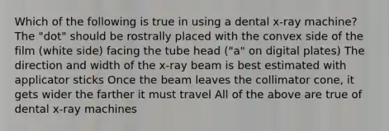 Which of the following is true in using a dental x-ray machine? The "dot" should be rostrally placed with the convex side of the film (white side) facing the tube head ("a" on digital plates) The direction and width of the x-ray beam is best estimated with applicator sticks Once the beam leaves the collimator cone, it gets wider the farther it must travel All of the above are true of dental x-ray machines