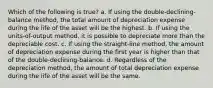 Which of the following is true? a. If using the double-declining-balance method, the total amount of depreciation expense during the life of the asset will be the highest. b. If using the units-of-output method, it is possible to depreciate more than the depreciable cost. c. If using the straight-line method, the amount of depreciation expense during the first year is higher than that of the double-declining-balance. d. Regardless of the depreciation method, the amount of total depreciation expense during the life of the asset will be the same.