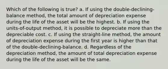 Which of the following is true? a. If using the double-declining-balance method, the total amount of depreciation expense during the life of the asset will be the highest. b. If using the units-of-output method, it is possible to depreciate more than the depreciable cost. c. If using the straight-line method, the amount of depreciation expense during the first year is higher than that of the double-declining-balance. d. Regardless of the depreciation method, the amount of total depreciation expense during the life of the asset will be the same.