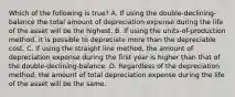 Which of the following is true? A. If using the double-declining-balance the total amount of depreciation expense during the life of the asset will be the highest. B. If using the units-of-production method, it is possible to depreciate more than the depreciable cost. C. If using the straight line method, the amount of depreciation expense during the first year is higher than that of the double-declining-balance. D. Regardless of the depreciation method, the amount of total depreciation expense during the life of the asset will be the same.