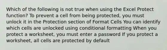 Which of the following is not true when using the Excel Protect function? To prevent a cell from being protected, you must unlock it in the Protection section of Format Cells You can identify which cells are unlocked using conditional formatting When you protect a worksheet, you must enter a password If you protect a worksheet, all cells are protected by default