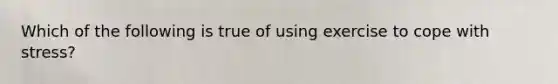 Which of the following is true of using exercise to cope with stress?