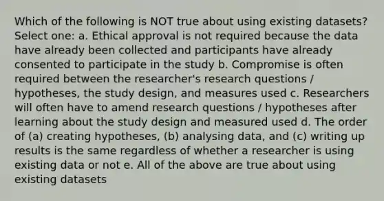 Which of the following is NOT true about using existing datasets? Select one: a. Ethical approval is not required because the data have already been collected and participants have already consented to participate in the study b. Compromise is often required between the researcher's research questions / hypotheses, the study design, and measures used c. Researchers will often have to amend research questions / hypotheses after learning about the study design and measured used d. The order of (a) creating hypotheses, (b) analysing data, and (c) writing up results is the same regardless of whether a researcher is using existing data or not e. All of the above are true about using existing datasets