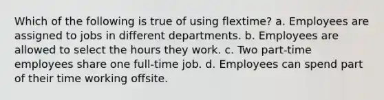 Which of the following is true of using flextime? a. Employees are assigned to jobs in different departments. b. Employees are allowed to select the hours they work. c. Two part-time employees share one full-time job. d. Employees can spend part of their time working offsite.