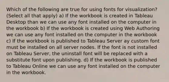 Which of the following are true for using fonts for visualization? (Select all that apply) a) If the workbook is created in Tableau Desktop than we can use any font installed on the computer in the workbook b) If the workbook is created using Web Authoring we can use any font installed on the computer in the workbook c) If the workbook is published to Tableau Server ay custom font must be installed on all server nodes. If the font is not installed on Tableau Server, the uninstall font will be replaced with a substitute font upon publishing. d) If the workbook is published to Tableau Online we can use any font installed on the computer in the workbook.