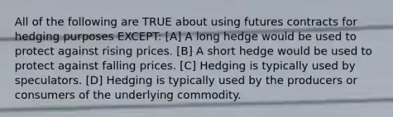 All of the following are TRUE about using futures contracts for hedging purposes EXCEPT: [A] A long hedge would be used to protect against rising prices. [B] A short hedge would be used to protect against falling prices. [C] Hedging is typically used by speculators. [D] Hedging is typically used by the producers or consumers of the underlying commodity.