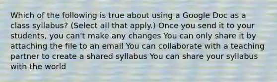 Which of the following is true about using a Google Doc as a class syllabus? (Select all that apply.) Once you send it to your students, you can't make any changes You can only share it by attaching the file to an email You can collaborate with a teaching partner to create a shared syllabus You can share your syllabus with the world