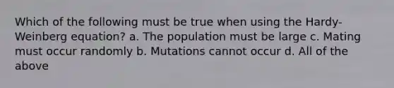 Which of the following must be true when using the Hardy-Weinberg equation? a. The population must be large c. Mating must occur randomly b. Mutations cannot occur d. All of the above