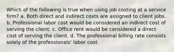 Which of the following is true when using job costing at a service​ firm? a. Both direct and indirect costs are assigned to client jobs. b. Professional labor cost would be considered an indirect cost of serving the client. c. Office rent would be considered a direct cost of serving the client. d. The professional billing rate consists solely of the​ professionals' labor cost.