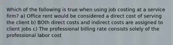 Which of the following is true when using job costing at a service firm? a) Office rent would be considered a direct cost of serving the client b) BOth direct costs and indirect costs are assigned to client jobs c) The professional billing rate consists solely of the professional labor cost