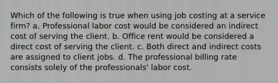 Which of the following is true when using job costing at a service firm? a. Professional labor cost would be considered an indirect cost of serving the client. b. Office rent would be considered a direct cost of serving the client. c. Both direct and indirect costs are assigned to client jobs. d. The professional billing rate consists solely of the professionals' labor cost.