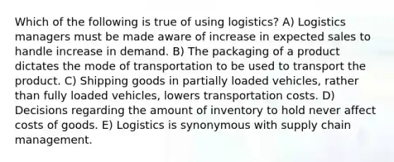 Which of the following is true of using logistics? A) Logistics managers must be made aware of increase in expected sales to handle increase in demand. B) The packaging of a product dictates the mode of transportation to be used to transport the product. C) Shipping goods in partially loaded vehicles, rather than fully loaded vehicles, lowers transportation costs. D) Decisions regarding the amount of inventory to hold never affect costs of goods. E) Logistics is synonymous with supply chain management.