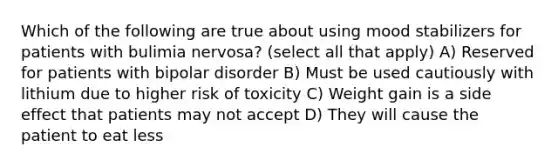 Which of the following are true about using mood stabilizers for patients with bulimia nervosa? (select all that apply) A) Reserved for patients with bipolar disorder B) Must be used cautiously with lithium due to higher risk of toxicity C) Weight gain is a side effect that patients may not accept D) They will cause the patient to eat less