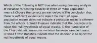 Which of the following is NOT true when using​ one-way analysis of variance for testing equality of three or more population​ means? Choose the correct answer below. A.The conclusion that there is sufficient evidence to reject the claim of equal population means does not indicate a particular mean is different from the others. B.Small​ P-values indicate that the decision is to reject the null hypothesis of equal means. C.The numerator of the F test statistic measures variation between sample means. D.Small F test statistics indicate that the decision is to reject the null hypothesis of equal means.