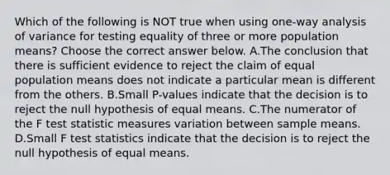 Which of the following is NOT true when using​ one-way analysis of variance for testing equality of three or more population​ means? Choose the correct answer below. A.The conclusion that there is sufficient evidence to reject the claim of equal population means does not indicate a particular mean is different from the others. B.Small​ P-values indicate that the decision is to reject the null hypothesis of equal means. C.The numerator of the F test statistic measures variation between sample means. D.Small F test statistics indicate that the decision is to reject the null hypothesis of equal means.