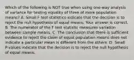 Which of the following is NOT true when using​ one-way analysis of variance for testing equality of three of more population​ means? A. Small F test statistics indicate that the decision is to reject the null hypothesis of equal means. Your answer is correct. B. The numerator of the F test statistic measures variation between sample means. C. The conclusion that there is sufficient evidence to reject the claim of equal population means does not indicate a particular mean is different from the others. D. Small​ P-values indicate that the decision is to reject the null hypothesis of equal means.