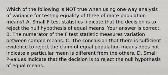 Which of the following is NOT true when using​ one-way analysis of variance for testing equality of three of more population​ means? A. Small F test statistics indicate that the decision is to reject the null hypothesis of equal means. Your answer is correct. B. The numerator of the F test statistic measures variation between sample means. C. The conclusion that there is sufficient evidence to reject the claim of equal population means does not indicate a particular mean is different from the others. D. Small​ P-values indicate that the decision is to reject the null hypothesis of equal means.