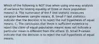 Which of the following is NOT true when using​ one-way analysis of variance for testing equality of three or more population​ means? A. The numerator of the F test statistic measures variation between sample means. B. Small F test statistics indicate that the decision is to reject the null hypothesis of equal means. C. The conclusion that there is sufficient evidence to reject the claim of equal population means does not indicate a particular mean is different from the others. D. Small​ P-values indicate that the decision is to reject the null hypothesis of equal means.