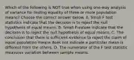 Which of the following is NOT true when using​ one-way analysis of variance for testing equality of three or more population​ means? Choose the correct answer below. A. Small F test statistics indicate that the decision is to reject the null hypothesis of equal means. B. Small​ P-values indicate that the decision is to reject the null hypothesis of equal means. C. The conclusion that there is sufficient evidence to reject the claim of equal population means does not indicate a particular mean is different from the others. D. The numerator of the F test statistic measures variation between sample means.