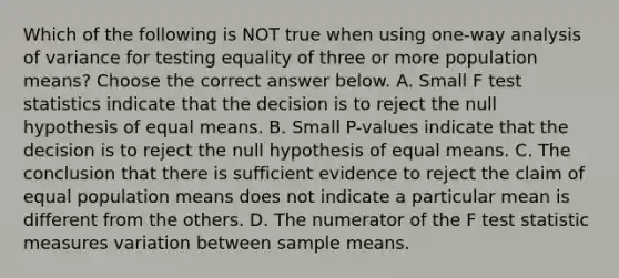 Which of the following is NOT true when using​ one-way analysis of variance for testing equality of three or more population​ means? Choose the correct answer below. A. Small F test statistics indicate that the decision is to reject the null hypothesis of equal means. B. Small​ P-values indicate that the decision is to reject the null hypothesis of equal means. C. The conclusion that there is sufficient evidence to reject the claim of equal population means does not indicate a particular mean is different from the others. D. The numerator of the F test statistic measures variation between sample means.