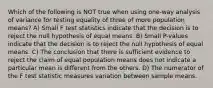 Which of the following is NOT true when using​ one-way analysis of variance for testing equality of three of more population​ means? A) Small F test statistics indicate that the decision is to reject the null hypothesis of equal means. B) Small​ P-values indicate that the decision is to reject the null hypothesis of equal means. C) The conclusion that there is sufficient evidence to reject the claim of equal population means does not indicate a particular mean is different from the others. D) The numerator of the F test statistic measures variation between sample means.