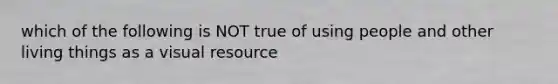 which of the following is NOT true of using people and other living things as a visual resource