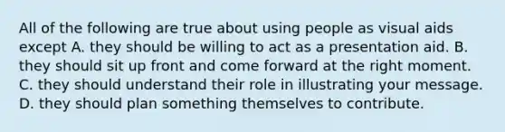 All of the following are true about using people as visual aids except A. they should be willing to act as a presentation aid. B. they should sit up front and come forward at the right moment. C. they should understand their role in illustrating your message. D. they should plan something themselves to contribute.