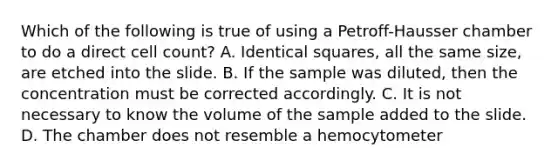 Which of the following is true of using a Petroff-Hausser chamber to do a direct cell count? A. Identical squares, all the same size, are etched into the slide. B. If the sample was diluted, then the concentration must be corrected accordingly. C. It is not necessary to know the volume of the sample added to the slide. D. The chamber does not resemble a hemocytometer