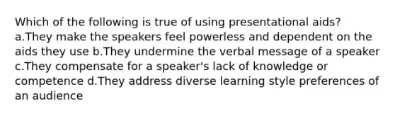 Which of the following is true of using presentational aids? a.They make the speakers feel powerless and dependent on the aids they use b.They undermine the verbal message of a speaker c.They compensate for a speaker's lack of knowledge or competence d.They address diverse learning style preferences of an audience