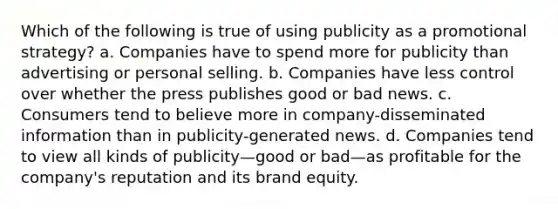 Which of the following is true of using publicity as a promotional strategy? a. Companies have to spend more for publicity than advertising or personal selling. b. Companies have less control over whether the press publishes good or bad news. c. Consumers tend to believe more in company-disseminated information than in publicity-generated news. d. Companies tend to view all kinds of publicity—good or bad—as profitable for the company's reputation and its brand equity.