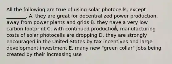 All the following are true of using solar photocells, except ________. A. they are great for decentralized power production, away from power plants and grids B. they have a very low carbon footprint C. with continued production, manufacturing costs of solar photocells are dropping D. they are strongly encouraged in the United States by tax incentives and large development investment E. many new "green collar" jobs being created by their increasing use