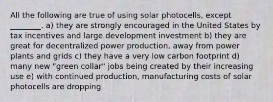 All the following are true of using solar photocells, except ________. a) they are strongly encouraged in the United States by tax incentives and large development investment b) they are great for decentralized power production, away from power plants and grids c) they have a very low carbon footprint d) many new "green collar" jobs being created by their increasing use e) with continued production, manufacturing costs of solar photocells are dropping