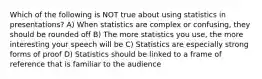 Which of the following is NOT true about using statistics in presentations? A) When statistics are complex or confusing, they should be rounded off B) The more statistics you use, the more interesting your speech will be C) Statistics are especially strong forms of proof D) Statistics should be linked to a frame of reference that is familiar to the audience