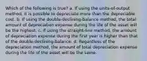 Which of the following is true? a. If using the units-of-output method, it is possible to depreciate more than the depreciable cost. b. If using the double-declining-balance method, the total amount of depreciation expense during the life of the asset will be the highest. c. If using the straight-line method, the amount of depreciation expense during the first year is higher than that of the double-declining-balance. d. Regardless of the depreciation method, the amount of total depreciation expense during the life of the asset will be the same.