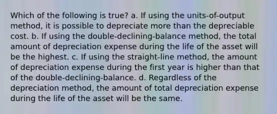 Which of the following is true? a. If using the units-of-output method, it is possible to depreciate more than the depreciable cost. b. If using the double-declining-balance method, the total amount of depreciation expense during the life of the asset will be the highest. c. If using the straight-line method, the amount of depreciation expense during the first year is higher than that of the double-declining-balance. d. Regardless of the depreciation method, the amount of total depreciation expense during the life of the asset will be the same.