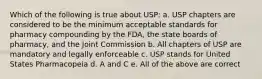 Which of the following is true about USP: a. USP chapters are considered to be the minimum acceptable standards for pharmacy compounding by the FDA, the state boards of pharmacy, and the Joint Commission b. All chapters of USP are mandatory and legally enforceable c. USP stands for United States Pharmacopeia d. A and C e. All of the above are correct