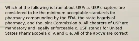 Which of the following is true about USP: a. USP chapters are considered to be the minimum acceptable standards for pharmacy compounding by the FDA, the state boards of pharmacy, and the Joint Commission b. All chapters of USP are mandatory and legally enforceable c. USP stands for United States Pharmacopeia d. A and C e. All of the above are correct