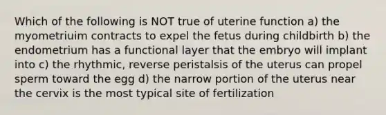 Which of the following is NOT true of uterine function a) the myometriuim contracts to expel the fetus during childbirth b) the endometrium has a functional layer that the embryo will implant into c) the rhythmic, reverse peristalsis of the uterus can propel sperm toward the egg d) the narrow portion of the uterus near the cervix is the most typical site of fertilization