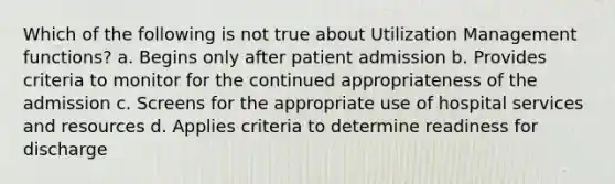 Which of the following is not true about Utilization Management functions? a. Begins only after patient admission b. Provides criteria to monitor for the continued appropriateness of the admission c. Screens for the appropriate use of hospital services and resources d. Applies criteria to determine readiness for discharge