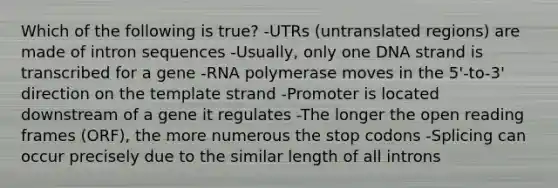 Which of the following is true? -UTRs (untranslated regions) are made of intron sequences -Usually, only one DNA strand is transcribed for a gene -RNA polymerase moves in the 5'-to-3' direction on the template strand -Promoter is located downstream of a gene it regulates -The longer the open reading frames (ORF), the more numerous the stop codons -Splicing can occur precisely due to the similar length of all introns