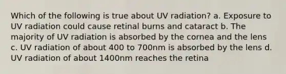 Which of the following is true about UV radiation? a. Exposure to UV radiation could cause retinal burns and cataract b. The majority of UV radiation is absorbed by the cornea and the lens c. UV radiation of about 400 to 700nm is absorbed by the lens d. UV radiation of about 1400nm reaches the retina